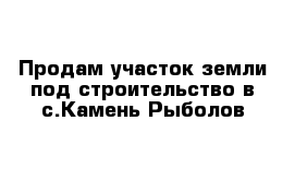 Продам участок земли под строительство в с.Камень-Рыболов